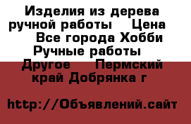 Изделия из дерева ручной работы  › Цена ­ 1 - Все города Хобби. Ручные работы » Другое   . Пермский край,Добрянка г.